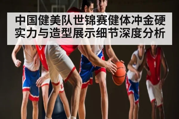 中国健美队世锦赛健体冲金硬实力与造型展示细节深度分析