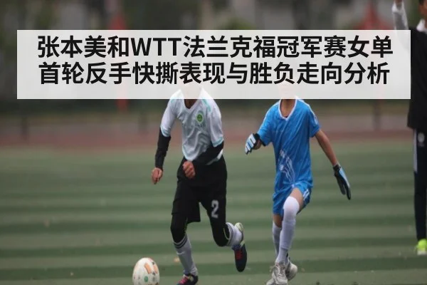 张本美和WTT法兰克福冠军赛女单首轮反手快撕表现与胜负走向分析（Jiuyou）